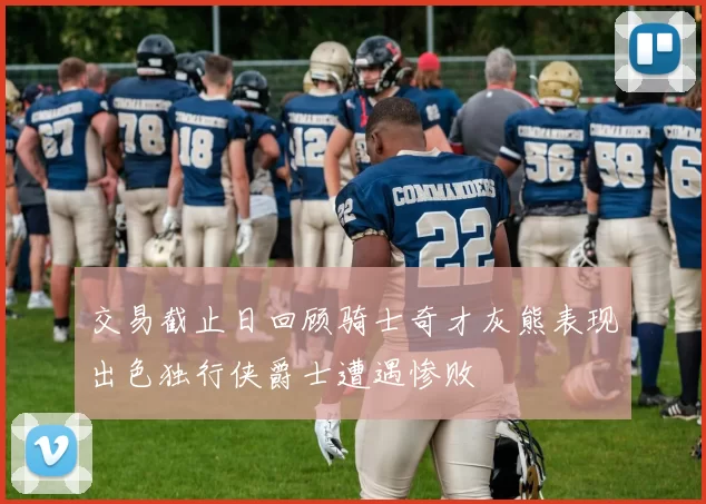 交易截止日回顾骑士奇才灰熊表现出色独行侠爵士遭遇惨败