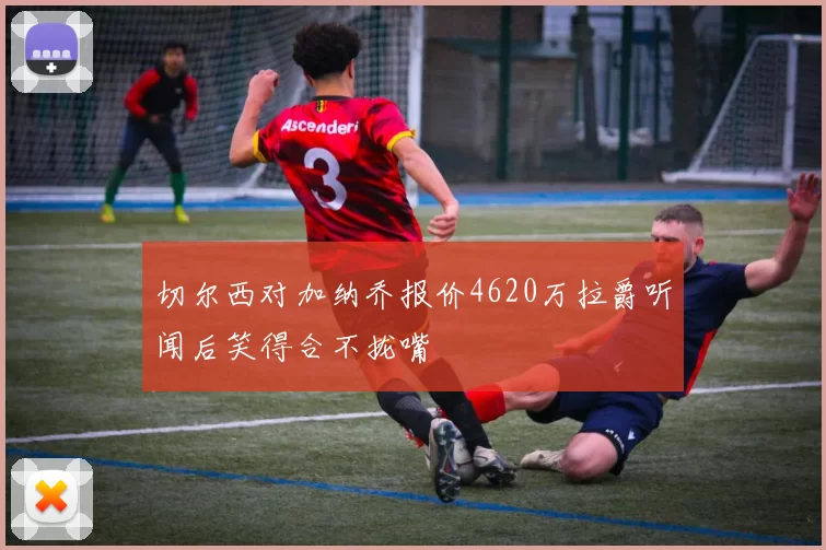 切尔西对加纳乔报价4620万拉爵听闻后笑得合不拢嘴