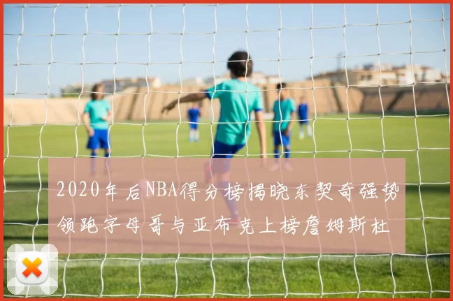 2020年后NBA得分榜揭晓东契奇强势领跑字母哥与亚布克上榜詹姆斯杜兰特库里未入前列