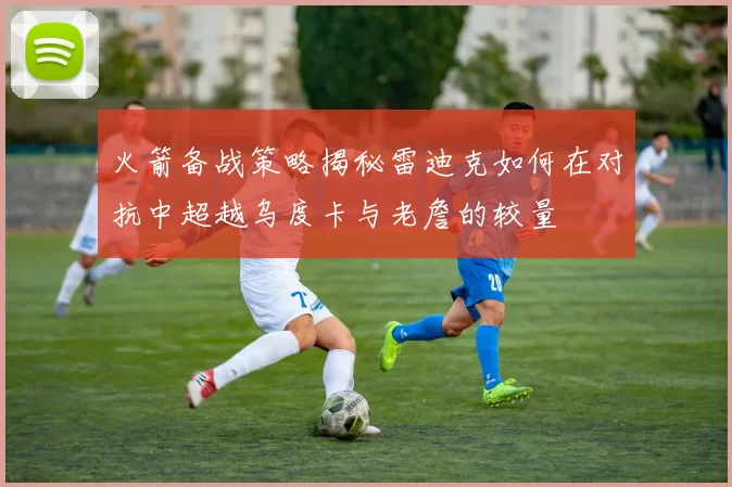 火箭备战策略揭秘雷迪克如何在对抗中超越乌度卡与老詹的较量