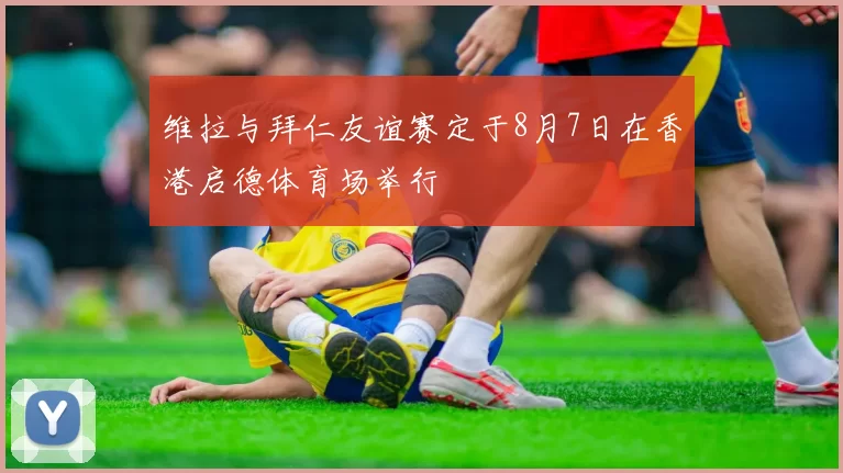 维拉与拜仁友谊赛定于8月7日在香港启德体育场举行