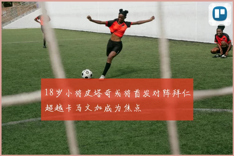 18岁小将皮塔奇或将首发对阵拜仁超越卡马文加成为焦点