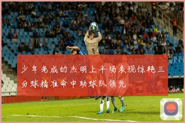 少年老成的杰明上半场表现惊艳三分球精准命中助球队领先