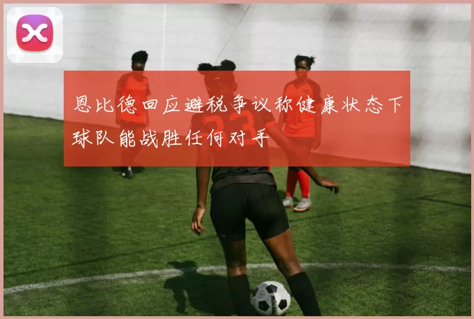恩比德回应避税争议称健康状态下球队能战胜任何对手
