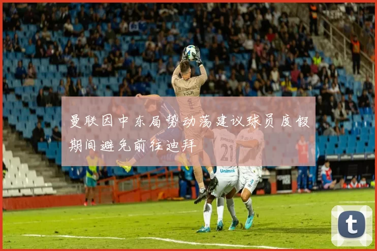 曼联因中东局势动荡建议球员度假期间避免前往迪拜