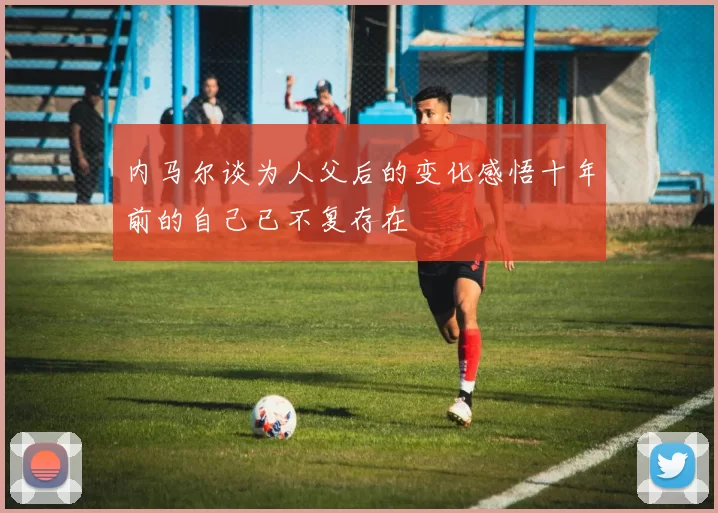 内马尔谈为人父后的变化感悟十年前的自己已不复存在