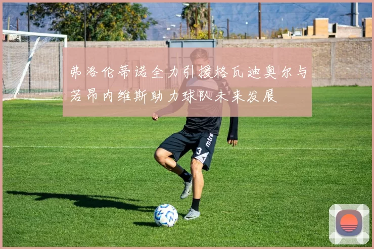 弗洛伦蒂诺全力引援格瓦迪奥尔与若昂内维斯助力球队未来发展