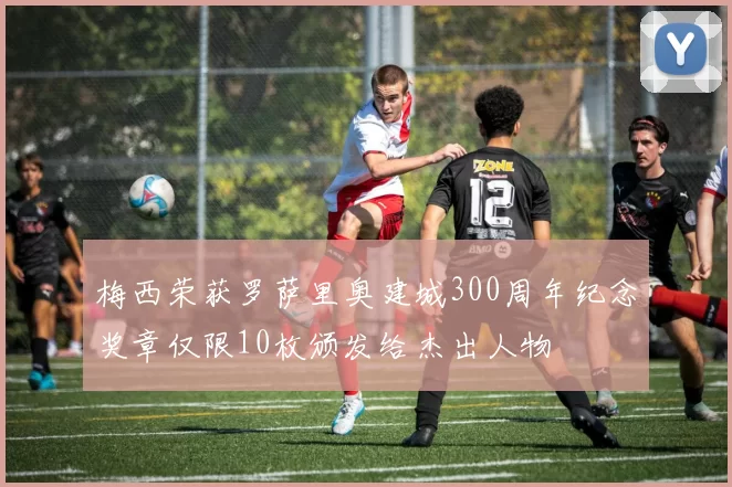 梅西荣获罗萨里奥建城300周年纪念奖章仅限10枚颁发给杰出人物