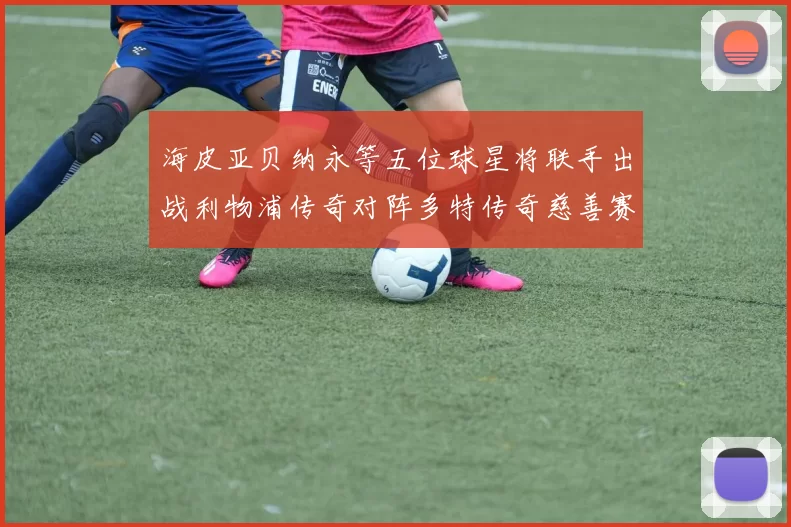 海皮亚贝纳永等五位球星将联手出战利物浦传奇对阵多特传奇慈善赛