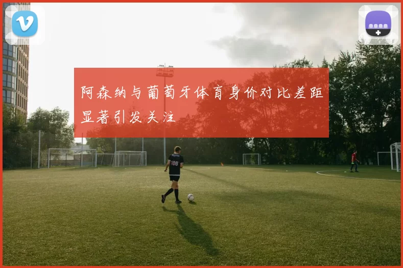 阿森纳与葡萄牙体育身价对比差距显著引发关注