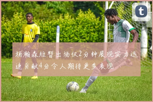杨瀚森短暂出场仅2分钟展现实力迅速贡献4分令人期待更多表现